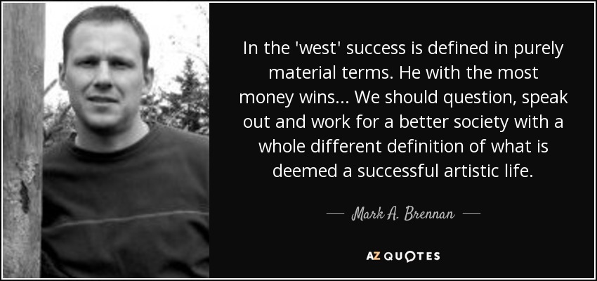 In the 'west' success is defined in purely material terms. He with the most money wins... We should question, speak out and work for a better society with a whole different definition of what is deemed a successful artistic life. - Mark A. Brennan