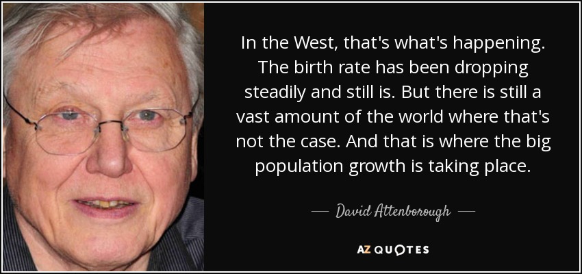 In the West, that's what's happening. The birth rate has been dropping steadily and still is. But there is still a vast amount of the world where that's not the case. And that is where the big population growth is taking place. - David Attenborough
