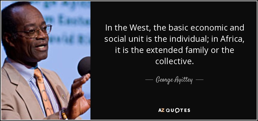 In the West, the basic economic and social unit is the individual; in Africa, it is the extended family or the collective. - George Ayittey