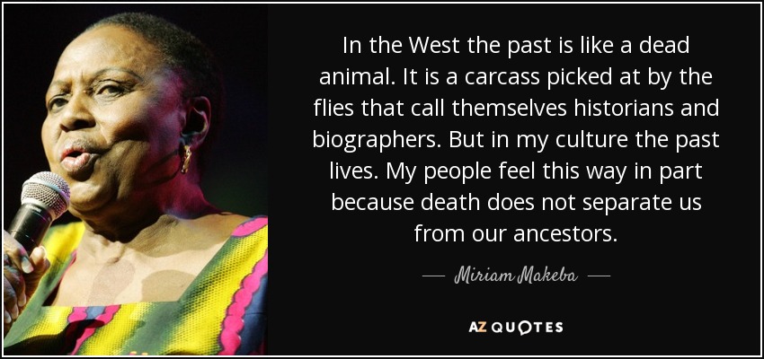 In the West the past is like a dead animal. It is a carcass picked at by the flies that call themselves historians and biographers. But in my culture the past lives. My people feel this way in part because death does not separate us from our ancestors. - Miriam Makeba