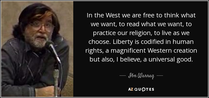 In the West we are free to think what we want, to read what we want, to practice our religion, to live as we choose. Liberty is codified in human rights, a magnificent Western creation but also, I believe, a universal good. - Ibn Warraq