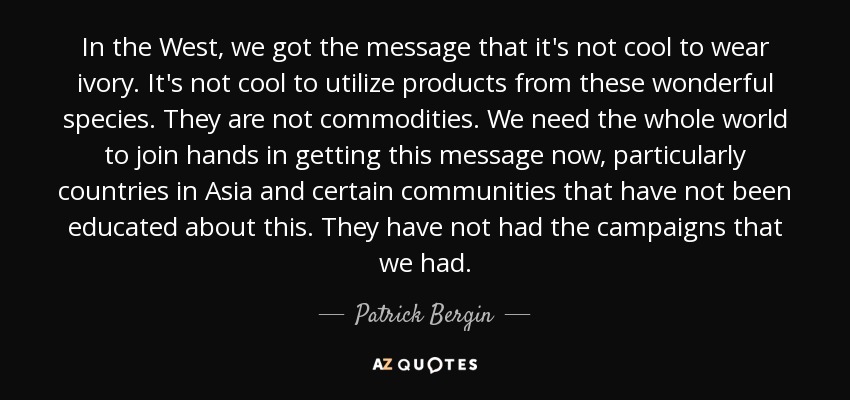 In the West, we got the message that it's not cool to wear ivory. It's not cool to utilize products from these wonderful species. They are not commodities. We need the whole world to join hands in getting this message now, particularly countries in Asia and certain communities that have not been educated about this. They have not had the campaigns that we had. - Patrick Bergin