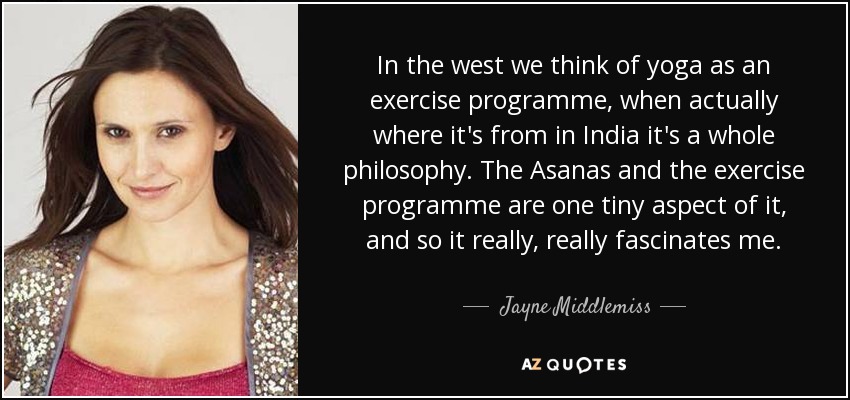 In the west we think of yoga as an exercise programme, when actually where it's from in India it's a whole philosophy. The Asanas and the exercise programme are one tiny aspect of it, and so it really, really fascinates me. - Jayne Middlemiss