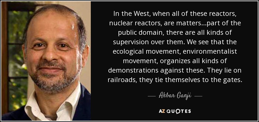 In the West, when all of these reactors, nuclear reactors, are matters...part of the public domain, there are all kinds of supervision over them. We see that the ecological movement, environmentalist movement, organizes all kinds of demonstrations against these. They lie on railroads, they tie themselves to the gates. - Akbar Ganji