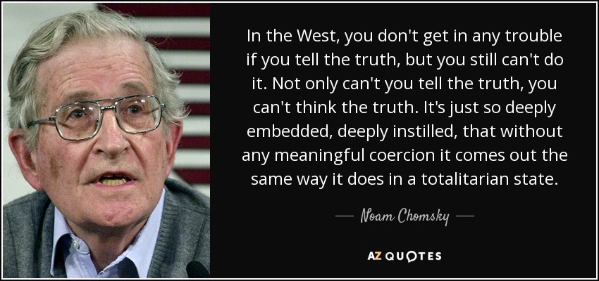 In the West, you don't get in any trouble if you tell the truth, but you still can't do it. Not only can't you tell the truth, you can't think the truth. It's just so deeply embedded, deeply instilled, that without any meaningful coercion it comes out the same way it does in a totalitarian state. - Noam Chomsky