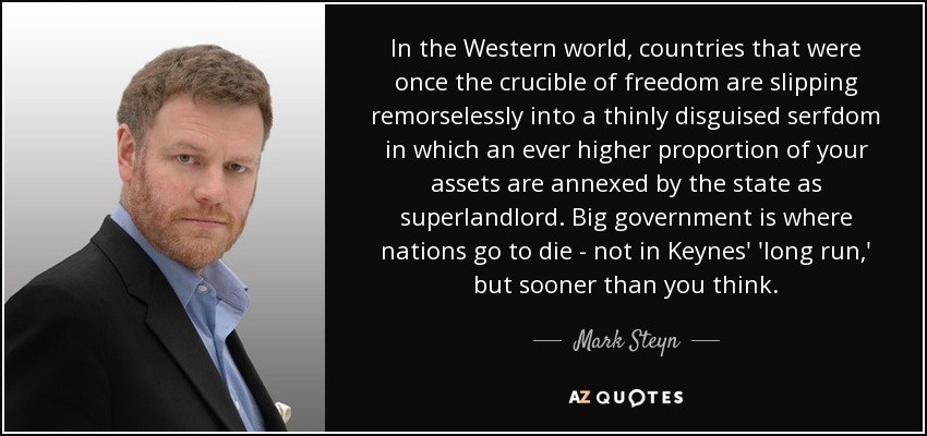 In the Western world, countries that were once the crucible of freedom are slipping remorselessly into a thinly disguised serfdom in which an ever higher proportion of your assets are annexed by the state as superlandlord. Big government is where nations go to die - not in Keynes' 'long run,' but sooner than you think. - Mark Steyn