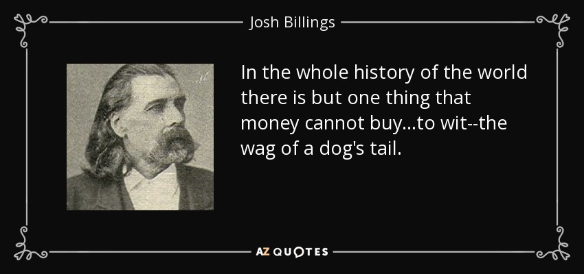 In the whole history of the world there is but one thing that money cannot buy...to wit--the wag of a dog's tail. - Josh Billings