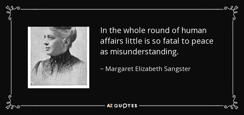 In the whole round of human affairs little is so fatal to peace as misunderstanding. - Margaret Elizabeth Sangster