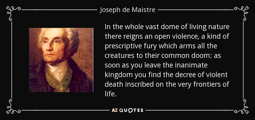In the whole vast dome of living nature there reigns an open violence, a kind of prescriptive fury which arms all the creatures to their common doom: as soon as you leave the inanimate kingdom you find the decree of violent death inscribed on the very frontiers of life. - Joseph de Maistre