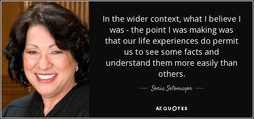 In the wider context, what I believe I was - the point I was making was that our life experiences do permit us to see some facts and understand them more easily than others. - Sonia Sotomayor