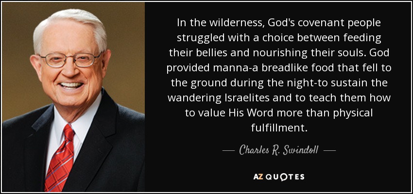 In the wilderness, God's covenant people struggled with a choice between feeding their bellies and nourishing their souls. God provided manna-a breadlike food that fell to the ground during the night-to sustain the wandering Israelites and to teach them how to value His Word more than physical fulfillment. - Charles R. Swindoll