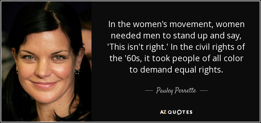 In the women's movement, women needed men to stand up and say, 'This isn't right.' In the civil rights of the '60s, it took people of all color to demand equal rights. - Pauley Perrette