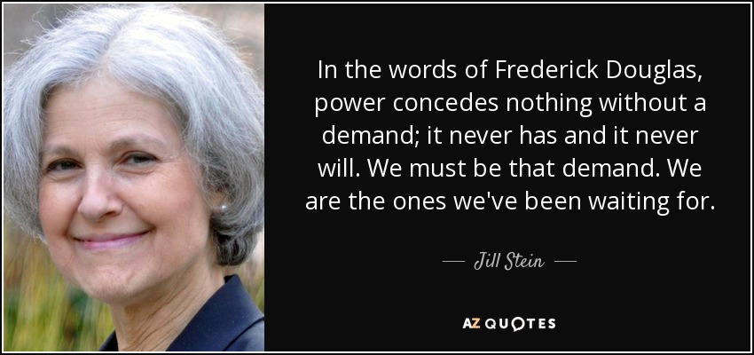 In the words of Frederick Douglas, power concedes nothing without a demand; it never has and it never will. We must be that demand. We are the ones we've been waiting for. - Jill Stein
