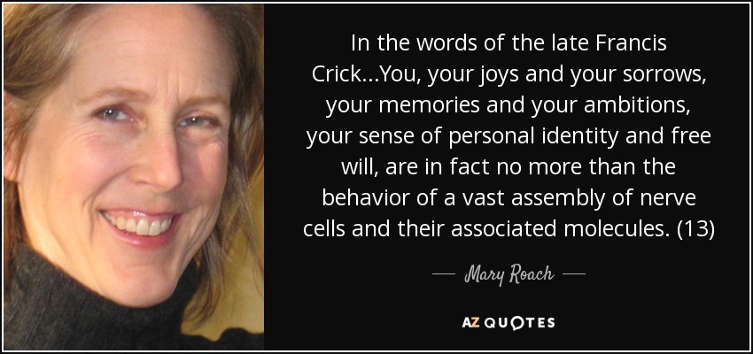 In the words of the late Francis Crick...You, your joys and your sorrows, your memories and your ambitions, your sense of personal identity and free will, are in fact no more than the behavior of a vast assembly of nerve cells and their associated molecules. (13) - Mary Roach