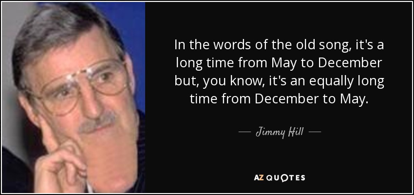 In the words of the old song, it's a long time from May to December but, you know, it's an equally long time from December to May. - Jimmy Hill