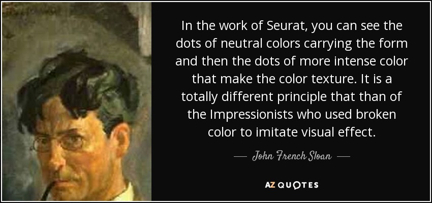 In the work of Seurat, you can see the dots of neutral colors carrying the form and then the dots of more intense color that make the color texture. It is a totally different principle that than of the Impressionists who used broken color to imitate visual effect. - John French Sloan