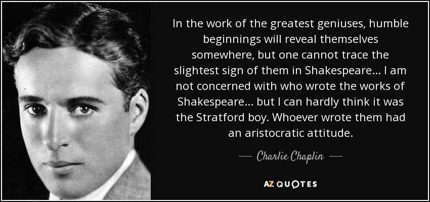 In the work of the greatest geniuses, humble beginnings will reveal themselves somewhere, but one cannot trace the slightest sign of them in Shakespeare ... I am not concerned with who wrote the works of Shakespeare ... but I can hardly think it was the Stratford boy. Whoever wrote them had an aristocratic attitude. - Charlie Chaplin