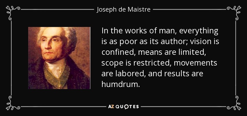 In the works of man, everything is as poor as its author; vision is confined, means are limited, scope is restricted, movements are labored, and results are humdrum. - Joseph de Maistre