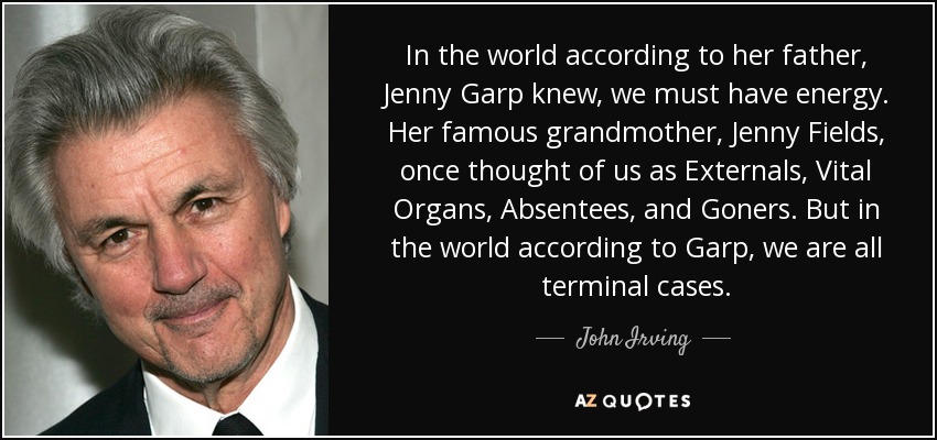 In the world according to her father, Jenny Garp knew, we must have energy. Her famous grandmother, Jenny Fields, once thought of us as Externals, Vital Organs, Absentees, and Goners. But in the world according to Garp, we are all terminal cases. - John Irving