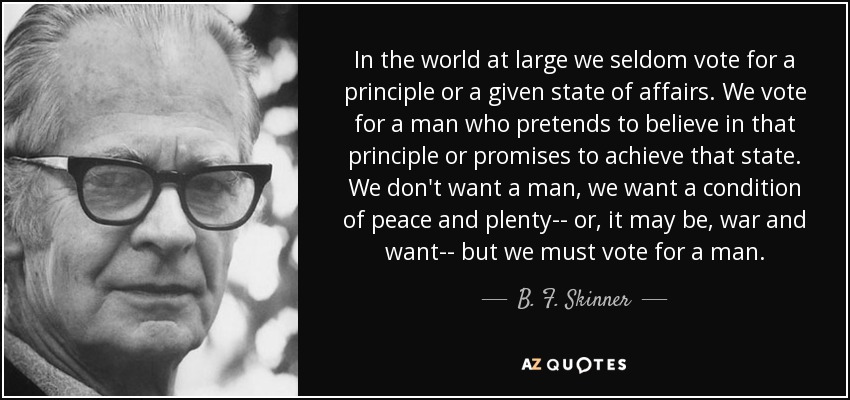 In the world at large we seldom vote for a principle or a given state of affairs. We vote for a man who pretends to believe in that principle or promises to achieve that state. We don't want a man, we want a condition of peace and plenty-- or, it may be, war and want-- but we must vote for a man. - B. F. Skinner