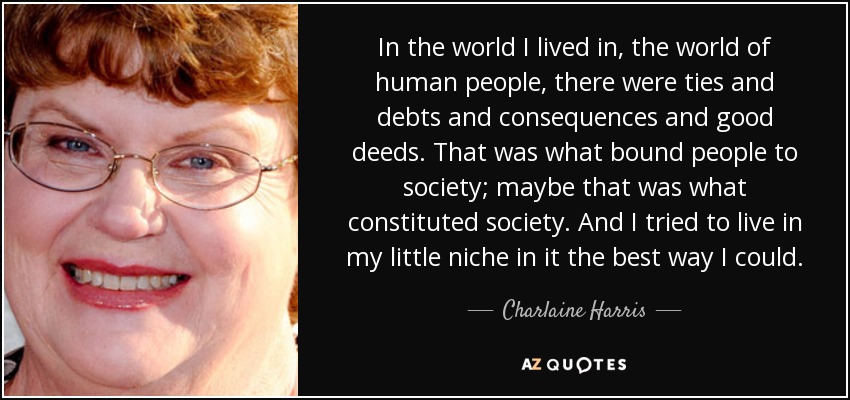 In the world I lived in, the world of human people, there were ties and debts and consequences and good deeds. That was what bound people to society; maybe that was what constituted society. And I tried to live in my little niche in it the best way I could. - Charlaine Harris