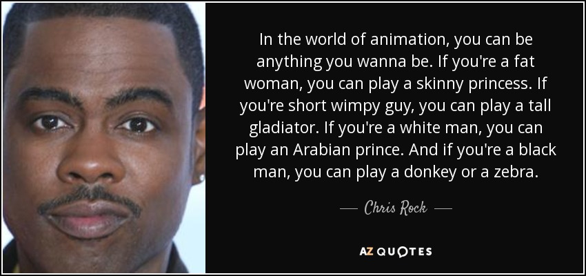In the world of animation, you can be anything you wanna be. If you're a fat woman, you can play a skinny princess. If you're short wimpy guy, you can play a tall gladiator. If you're a white man, you can play an Arabian prince. And if you're a black man, you can play a donkey or a zebra. - Chris Rock