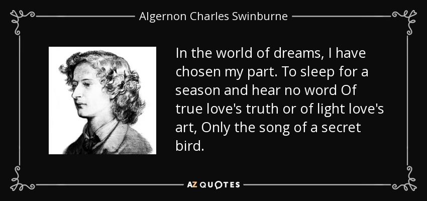 In the world of dreams, I have chosen my part. To sleep for a season and hear no word Of true love's truth or of light love's art, Only the song of a secret bird. - Algernon Charles Swinburne