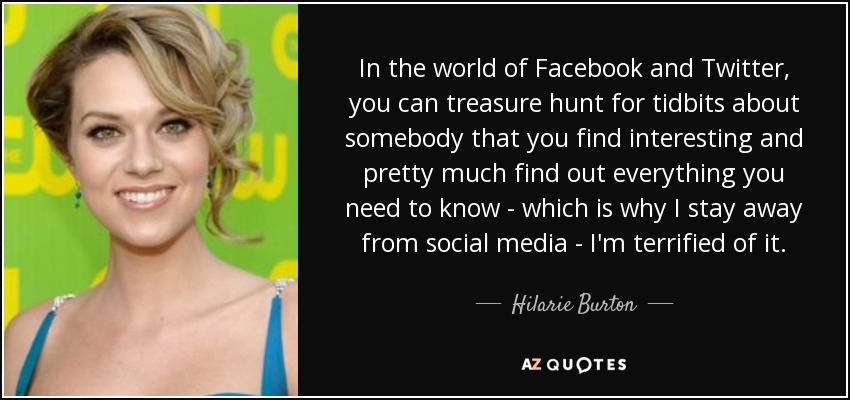 In the world of Facebook and Twitter, you can treasure hunt for tidbits about somebody that you find interesting and pretty much find out everything you need to know - which is why I stay away from social media - I'm terrified of it. - Hilarie Burton