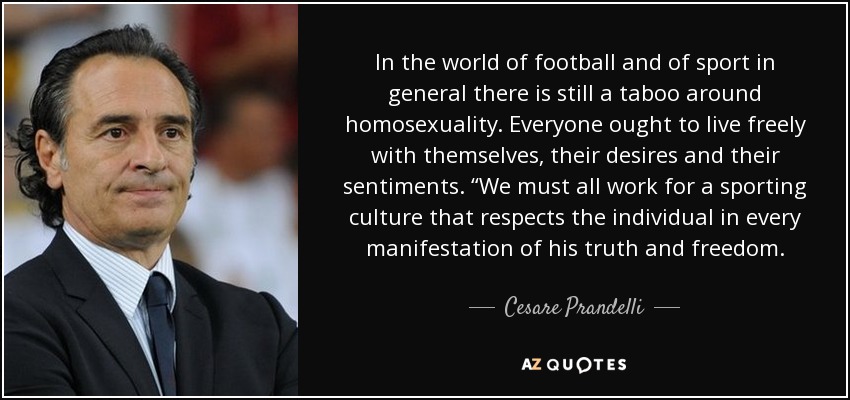 In the world of football and of sport in general there is still a taboo around homosexuality. Everyone ought to live freely with themselves, their desires and their sentiments. “We must all work for a sporting culture that respects the individual in every manifestation of his truth and freedom. - Cesare Prandelli