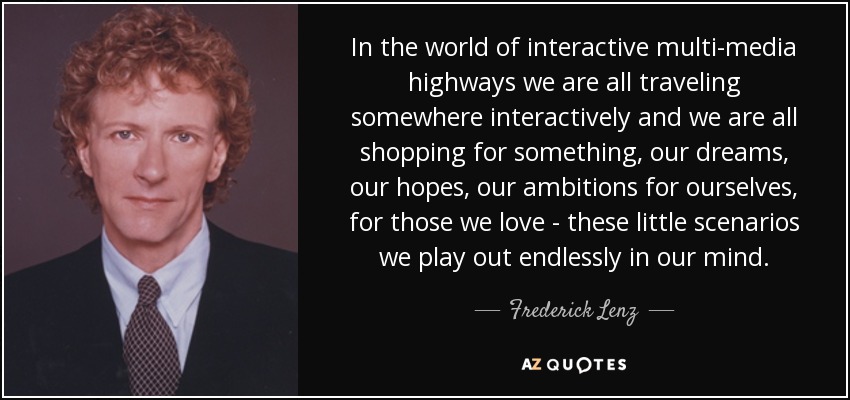 In the world of interactive multi-media highways we are all traveling somewhere interactively and we are all shopping for something, our dreams, our hopes, our ambitions for ourselves, for those we love - these little scenarios we play out endlessly in our mind. - Frederick Lenz