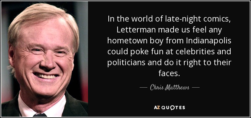 In the world of late-night comics, Letterman made us feel any hometown boy from Indianapolis could poke fun at celebrities and politicians and do it right to their faces. - Chris Matthews