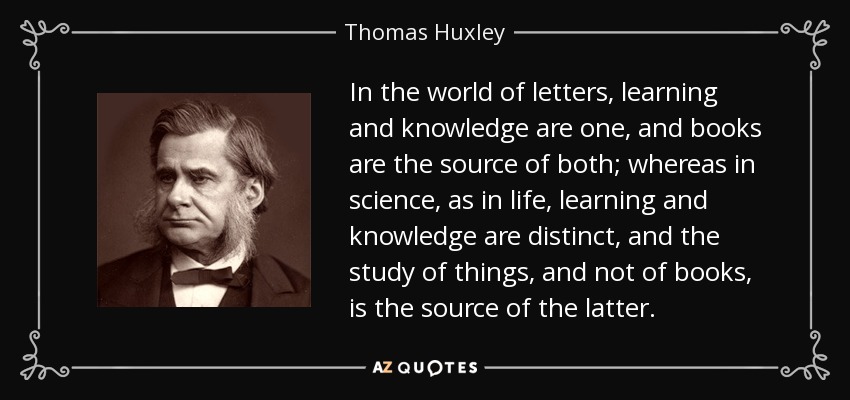 In the world of letters, learning and knowledge are one, and books are the source of both; whereas in science, as in life, learning and knowledge are distinct, and the study of things, and not of books, is the source of the latter. - Thomas Huxley