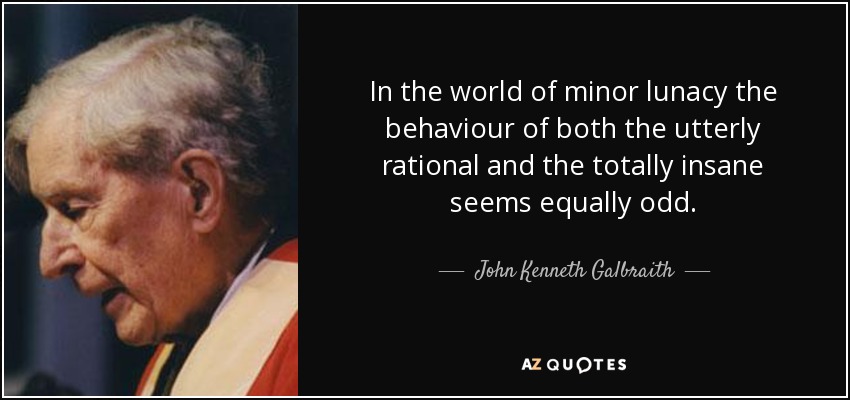 In the world of minor lunacy the behaviour of both the utterly rational and the totally insane seems equally odd. - John Kenneth Galbraith