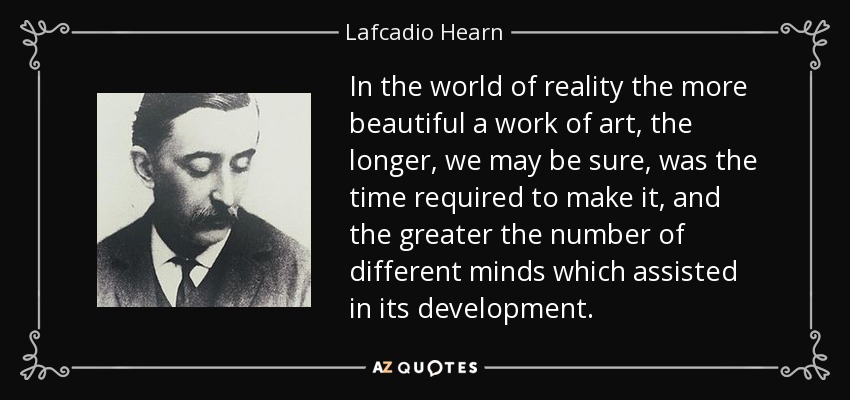 In the world of reality the more beautiful a work of art, the longer, we may be sure, was the time required to make it, and the greater the number of different minds which assisted in its development. - Lafcadio Hearn