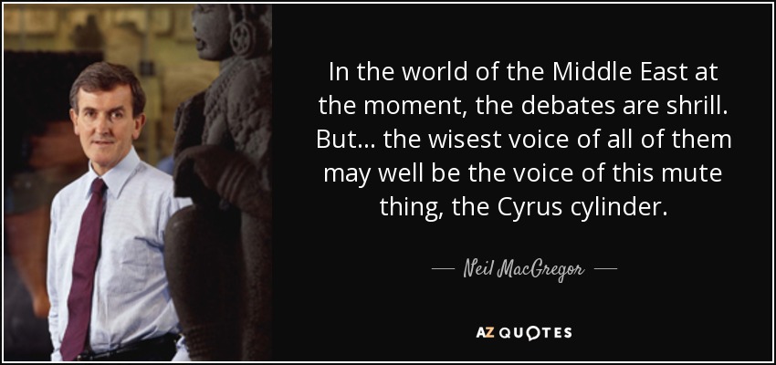 In the world of the Middle East at the moment, the debates are shrill. But ... the wisest voice of all of them may well be the voice of this mute thing, the Cyrus cylinder. - Neil MacGregor