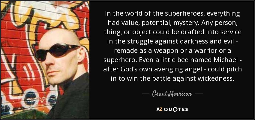 In the world of the superheroes, everything had value, potential, mystery. Any person, thing, or object could be drafted into service in the struggle against darkness and evil - remade as a weapon or a warrior or a superhero. Even a little bee named Michael - after God's own avenging angel - could pitch in to win the battle against wickedness. - Grant Morrison