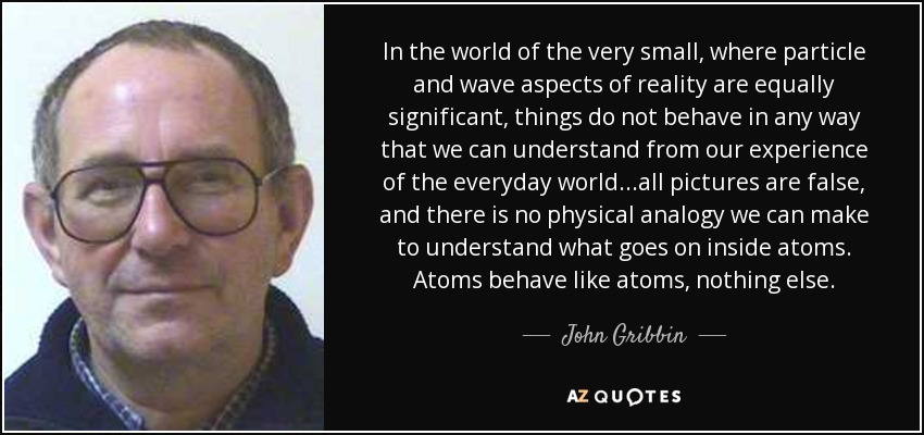In the world of the very small, where particle and wave aspects of reality are equally significant, things do not behave in any way that we can understand from our experience of the everyday world...all pictures are false, and there is no physical analogy we can make to understand what goes on inside atoms. Atoms behave like atoms, nothing else. - John Gribbin