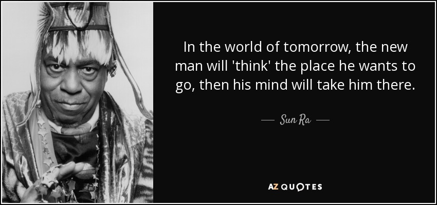 In the world of tomorrow, the new man will 'think' the place he wants to go, then his mind will take him there. - Sun Ra