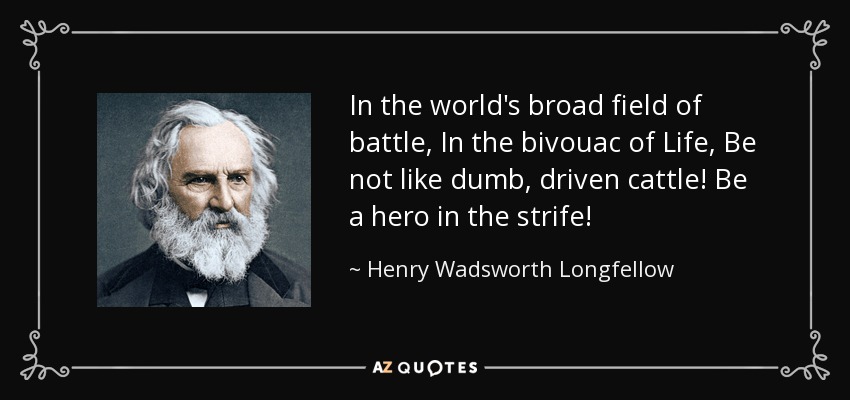In the world's broad field of battle, In the bivouac of Life, Be not like dumb, driven cattle! Be a hero in the strife! - Henry Wadsworth Longfellow