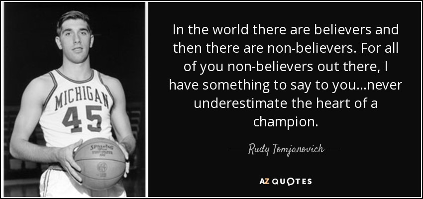 In the world there are believers and then there are non-believers. For all of you non-believers out there, I have something to say to you...never underestimate the heart of a champion. - Rudy Tomjanovich