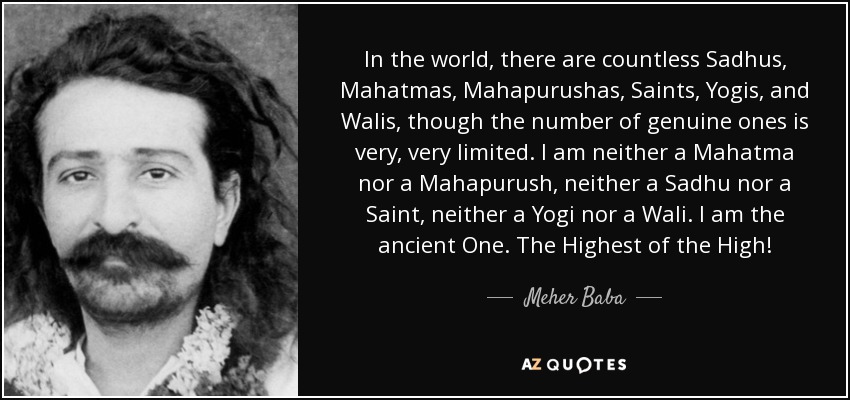 In the world, there are countless Sadhus, Mahatmas, Mahapurushas, Saints, Yogis, and Walis, though the number of genuine ones is very, very limited. I am neither a Mahatma nor a Mahapurush, neither a Sadhu nor a Saint, neither a Yogi nor a Wali. I am the ancient One. The Highest of the High! - Meher Baba