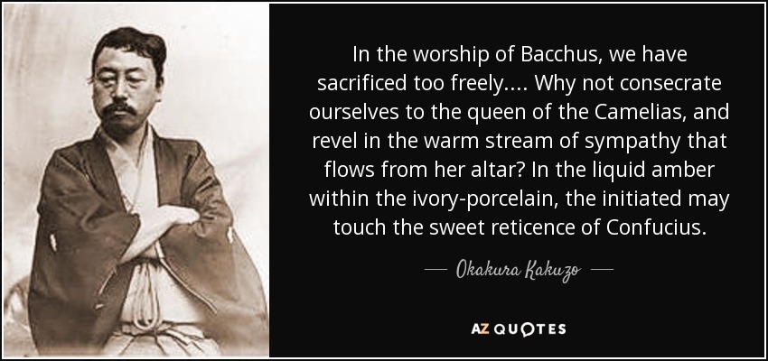 In the worship of Bacchus, we have sacrificed too freely.... Why not consecrate ourselves to the queen of the Camelias, and revel in the warm stream of sympathy that flows from her altar? In the liquid amber within the ivory-porcelain, the initiated may touch the sweet reticence of Confucius. - Okakura Kakuzo