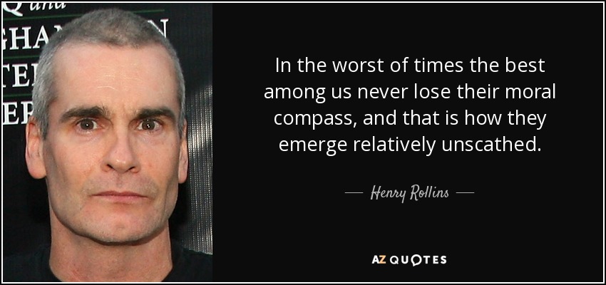 In the worst of times the best among us never lose their moral compass, and that is how they emerge relatively unscathed. - Henry Rollins
