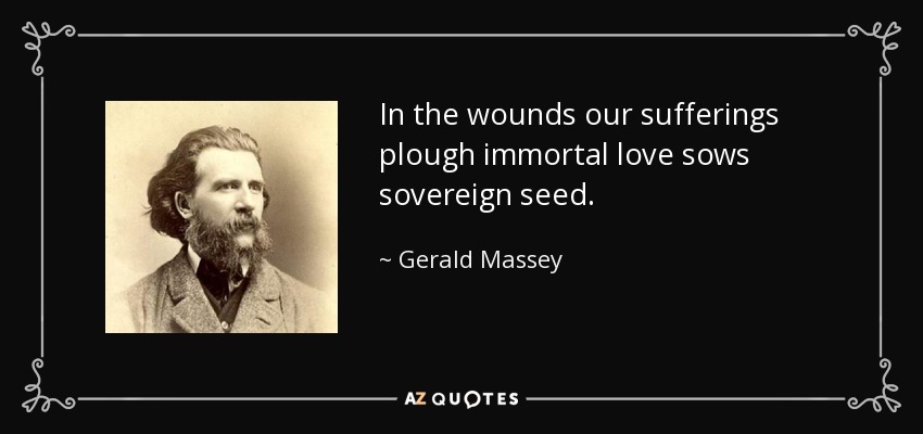 In the wounds our sufferings plough immortal love sows sovereign seed. - Gerald Massey