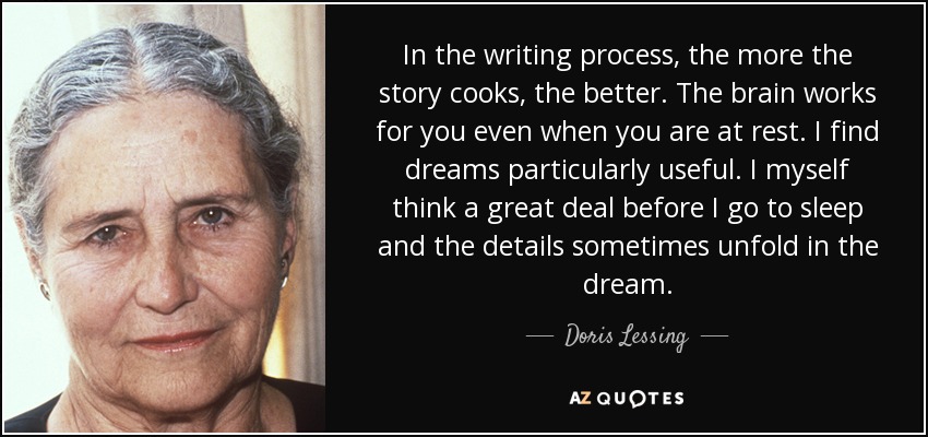 In the writing process, the more the story cooks, the better. The brain works for you even when you are at rest. I find dreams particularly useful. I myself think a great deal before I go to sleep and the details sometimes unfold in the dream. - Doris Lessing