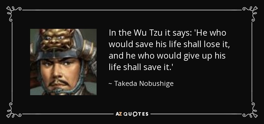 In the Wu Tzu it says: 'He who would save his life shall lose it, and he who would give up his life shall save it.' - Takeda Nobushige