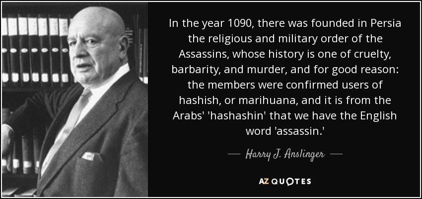 In the year 1090, there was founded in Persia the religious and military order of the Assassins, whose history is one of cruelty, barbarity, and murder, and for good reason: the members were confirmed users of hashish, or marihuana, and it is from the Arabs' 'hashashin' that we have the English word 'assassin.' - Harry J. Anslinger