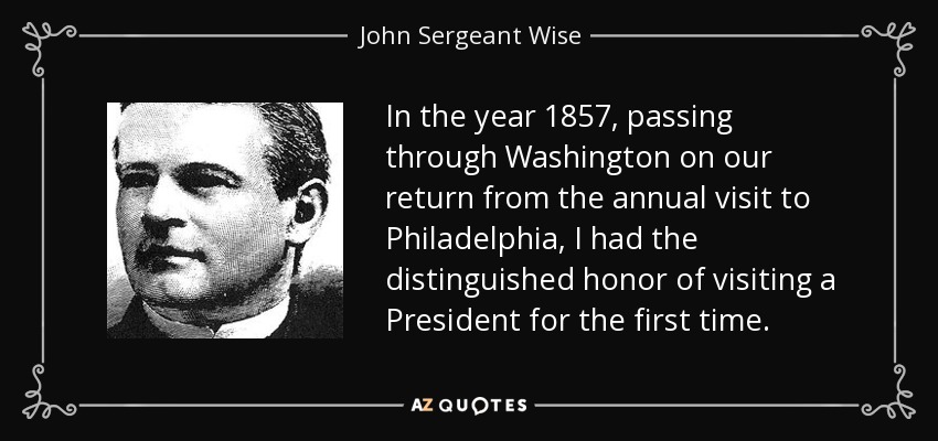 In the year 1857, passing through Washington on our return from the annual visit to Philadelphia, I had the distinguished honor of visiting a President for the first time. - John Sergeant Wise