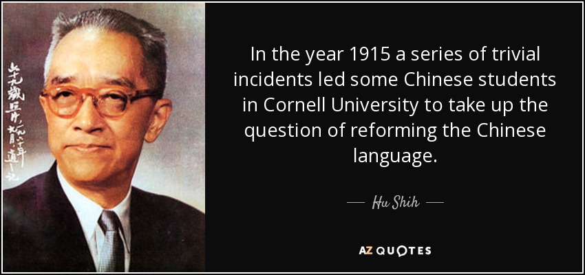 In the year 1915 a series of trivial incidents led some Chinese students in Cornell University to take up the question of reforming the Chinese language. - Hu Shih