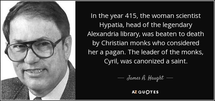 In the year 415, the woman scientist Hypatia, head of the legendary Alexandria library, was beaten to death by Christian monks who considered her a pagan. The leader of the monks, Cyril, was canonized a saint. - James A. Haught